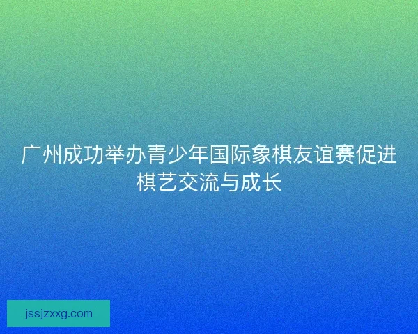 广州成功举办青少年国际象棋友谊赛促进棋艺交流与成长