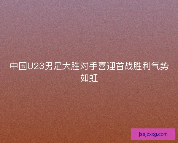 中国U23男足大胜对手喜迎首战胜利气势如虹