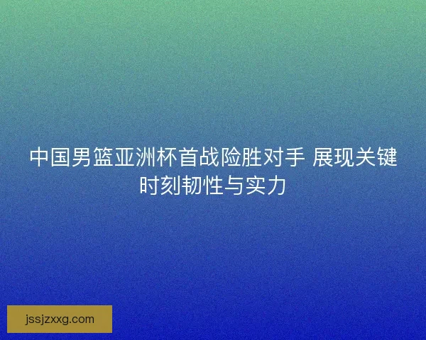 中国男篮亚洲杯首战险胜对手 展现关键时刻韧性与实力