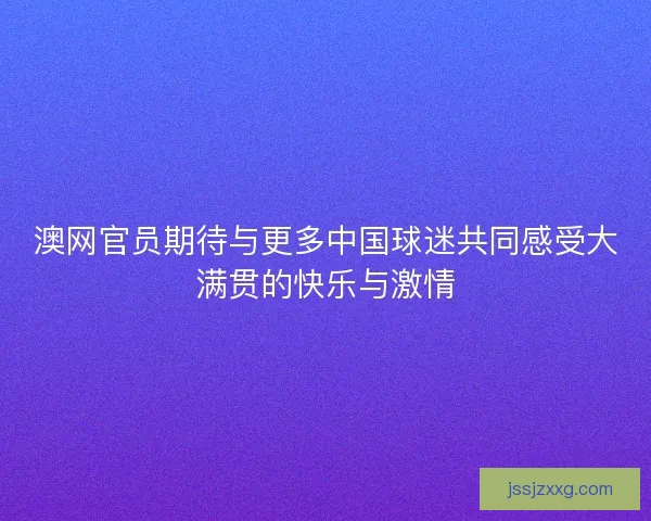 澳网官员期待与更多中国球迷共同感受大满贯的快乐与激情