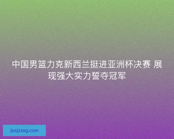 中国男篮力克新西兰挺进亚洲杯决赛 展现强大实力誓夺冠军