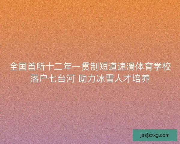 全国首所十二年一贯制短道速滑体育学校落户七台河 助力冰雪人才培养