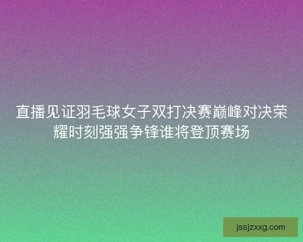 直播见证羽毛球女子双打决赛巅峰对决荣耀时刻强强争锋谁将登顶赛场